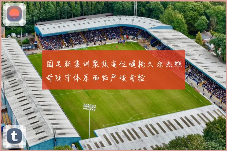 国足新集训聚焦高位逼抢久尔杰维奇防守体系面临严峻考验