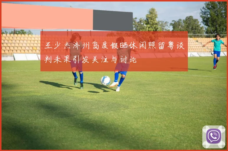 王少杰济州岛度假晒休闲照留粤谈判未果引发关注与讨论