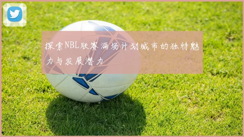 探索NBL联赛满场计划城市的独特魅力与发展潜力