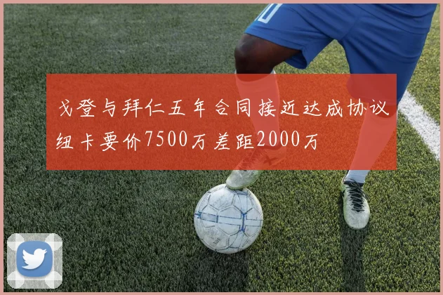 戈登与拜仁五年合同接近达成协议纽卡要价7500万差距2000万