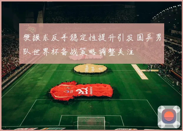 樊振东反手稳定性提升引发国乒男队世界杯备战策略调整关注