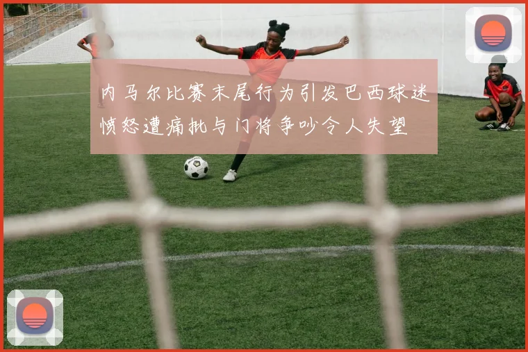 内马尔比赛末尾行为引发巴西球迷愤怒遭痛批与门将争吵令人失望