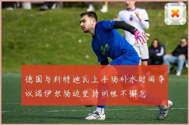 德国与科特迪瓦上半场补水时间争议诺伊尔场边坚持训练不懈怠