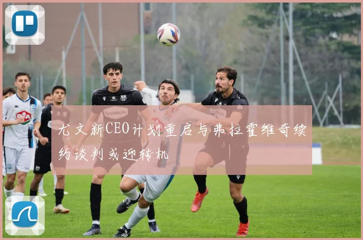 尤文新CEO计划重启与弗拉霍维奇续约谈判或迎转机