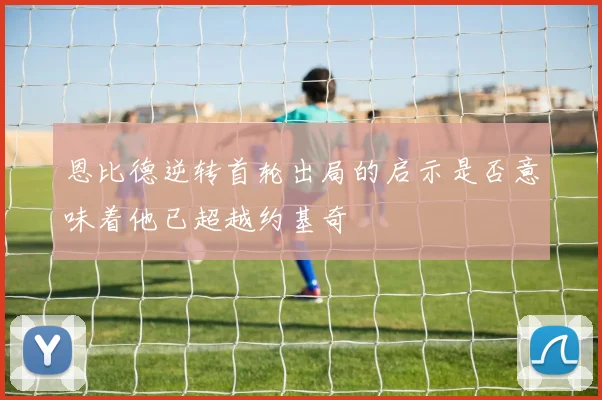 恩比德逆转首轮出局的启示是否意味着他已超越约基奇