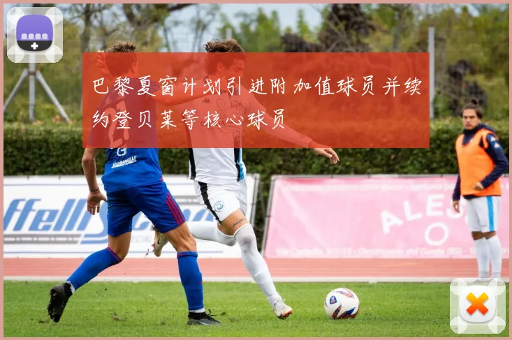 巴黎夏窗计划引进附加值球员并续约登贝莱等核心球员