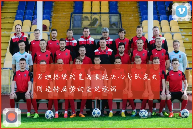 吕迪格续约皇马表达决心与队友共同逆转局势的坚定承诺