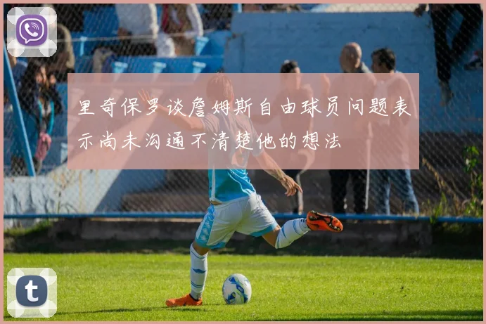 里奇保罗谈詹姆斯自由球员问题表示尚未沟通不清楚他的想法