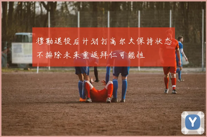 穆勒退役后计划打高尔夫保持状态不排除未来重返拜仁可能性