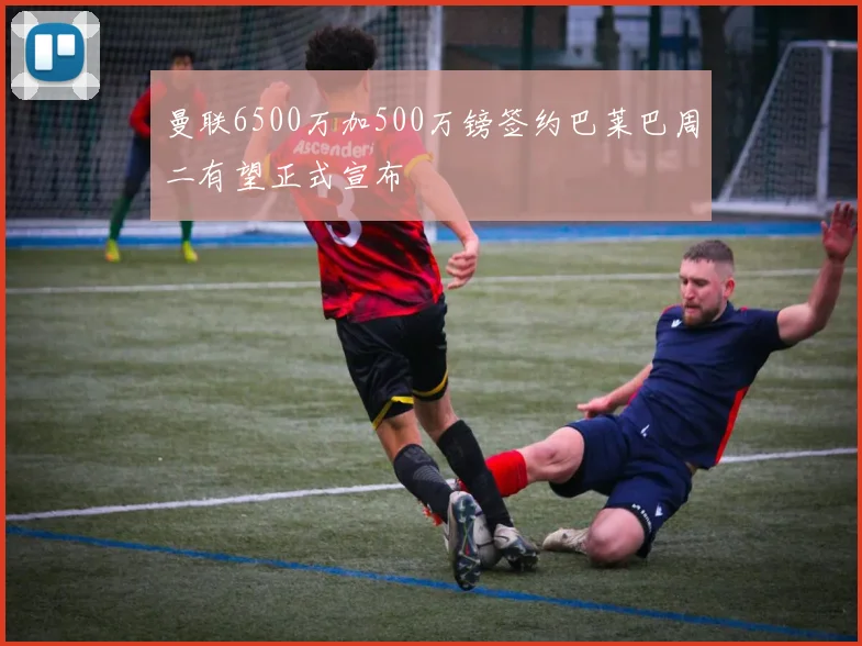 曼联6500万加500万镑签约巴莱巴周二有望正式宣布