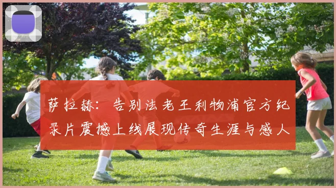 萨拉赫：告别法老王利物浦官方纪录片震撼上线展现传奇生涯与感人时刻