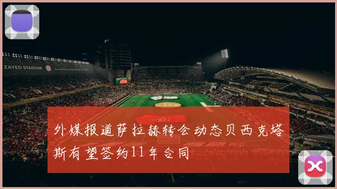 外媒报道萨拉赫转会动态贝西克塔斯有望签约11年合同