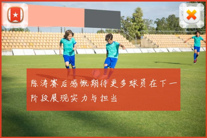 陈涛赛后感慨期待更多球员在下一阶段展现实力与担当