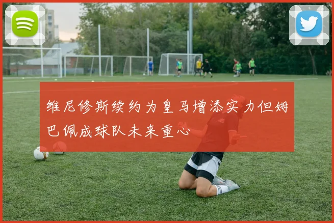 维尼修斯续约为皇马增添实力但姆巴佩成球队未来重心