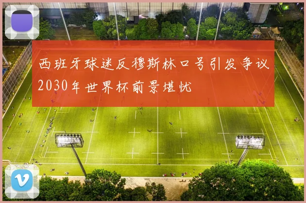 西班牙球迷反穆斯林口号引发争议2030年世界杯前景堪忧