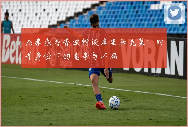 杰弗森与香波特谈库里和克莱：对手身份下的竞争与不满