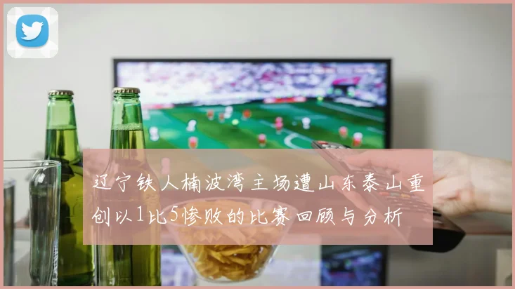辽宁铁人楠波湾主场遭山东泰山重创以1比5惨败的比赛回顾与分析