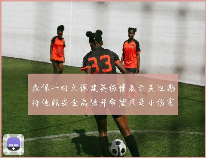 森保一对久保建英伤情表示关注期待他能安全离场并希望只是小伤害