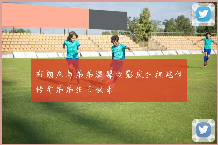 布朗尼与弟弟温馨合影庆生祝这位传奇弟弟生日快乐