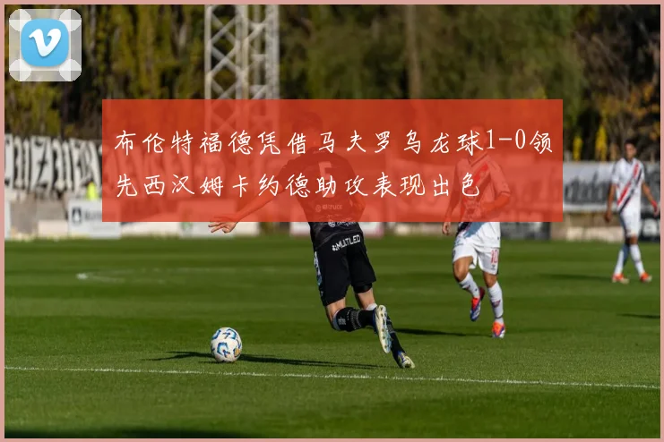 布伦特福德凭借马夫罗乌龙球1-0领先西汉姆卡约德助攻表现出色