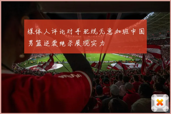 媒体人评论对手犯规无意加班中国男篮逆袭绝杀展现实力