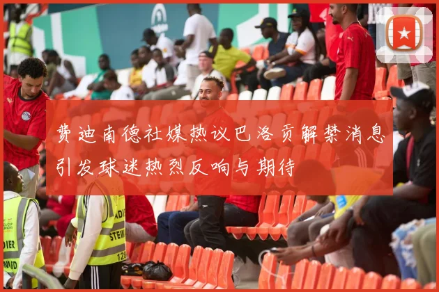 费迪南德社媒热议巴洛贡解禁消息引发球迷热烈反响与期待