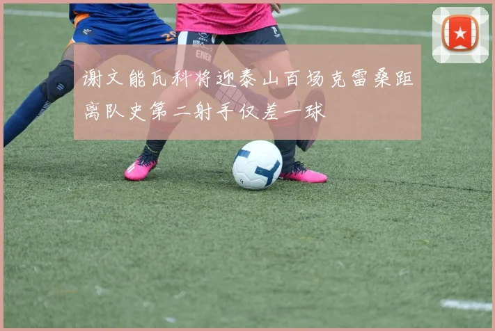 谢文能瓦科将迎泰山百场克雷桑距离队史第二射手仅差一球