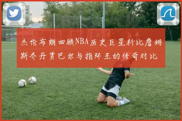 杰伦布朗回顾NBA历史巨星科比詹姆斯乔丹贾巴尔与指环王的传奇对比