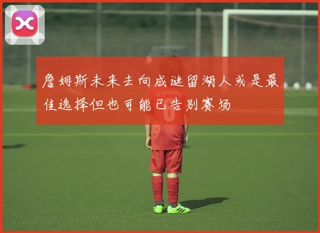 詹姆斯未来去向成谜留湖人或是最佳选择但也可能已告别赛场