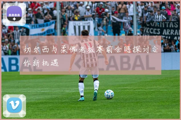 切尔西与柔佛老板赛前会晤探讨合作新机遇