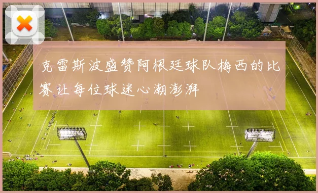 克雷斯波盛赞阿根廷球队梅西的比赛让每位球迷心潮澎湃