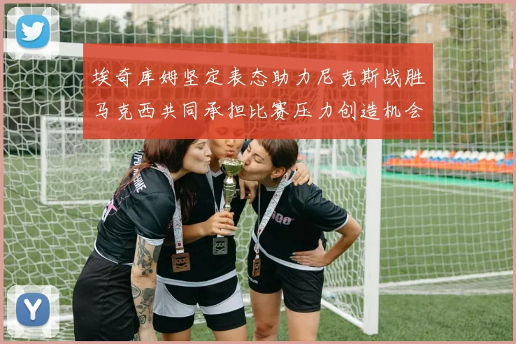 埃奇库姆坚定表态助力尼克斯战胜马克西共同承担比赛压力创造机会
