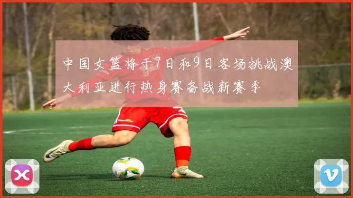 中国女篮将于7日和9日客场挑战澳大利亚进行热身赛备战新赛季